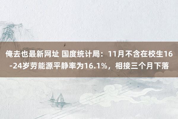 俺去也最新网址 国度统计局：11月不含在校生16-24岁劳能源平静率为16.1%，相接三个月下落