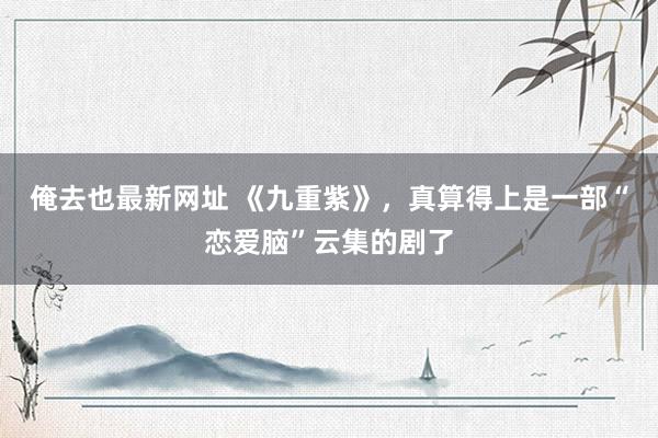 俺去也最新网址 《九重紫》，真算得上是一部“恋爱脑”云集的剧了