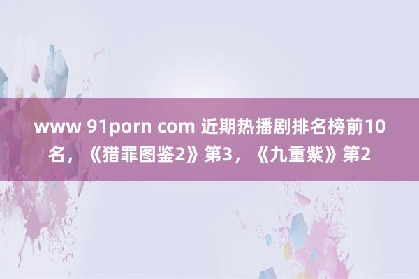 www 91porn com 近期热播剧排名榜前10名，《猎罪图鉴2》第3，《九重紫》第2