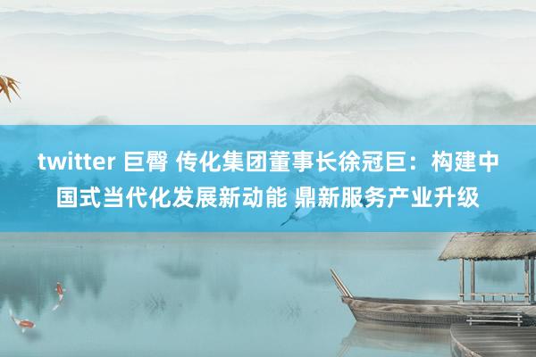 twitter 巨臀 传化集团董事长徐冠巨：构建中国式当代化发展新动能 鼎新服务产业升级
