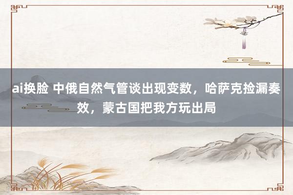 ai换脸 中俄自然气管谈出现变数，哈萨克捡漏奏效，蒙古国把我方玩出局
