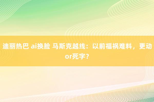 迪丽热巴 ai换脸 马斯克越线：以前福祸难料，更动or死字？