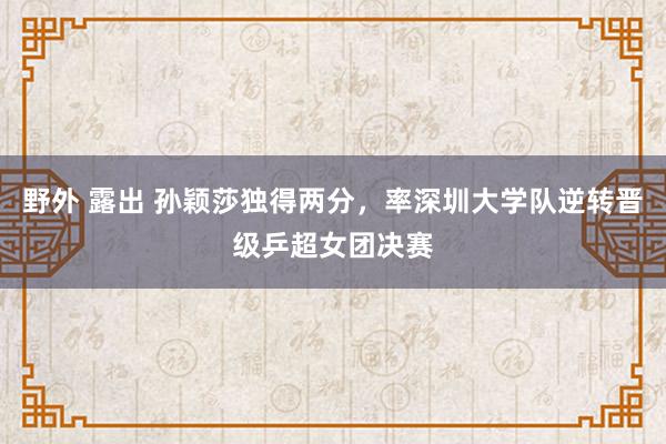 野外 露出 孙颖莎独得两分，率深圳大学队逆转晋级乒超女团决赛