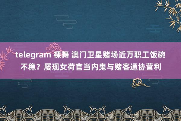telegram 裸舞 澳门卫星赌场近万职工饭碗不稳？屡现女荷官当内鬼与赌客通协营利