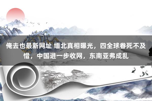 俺去也最新网址 缅北真相曝光，四全球眷死不及惜，中国进一步收网，东南亚弗成乱