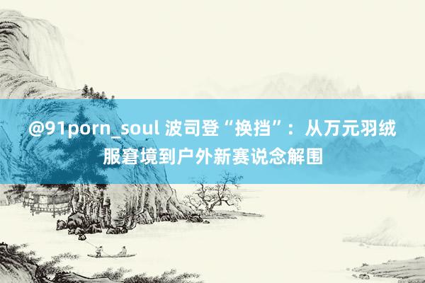 @91porn_soul 波司登“换挡”：从万元羽绒服窘境到户外新赛说念解围