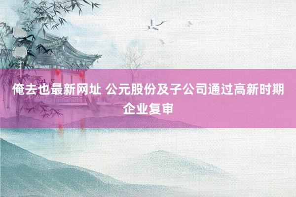 俺去也最新网址 公元股份及子公司通过高新时期企业复审