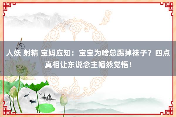 人妖 射精 宝妈应知：宝宝为啥总踢掉袜子？四点真相让东说念主幡然觉悟！