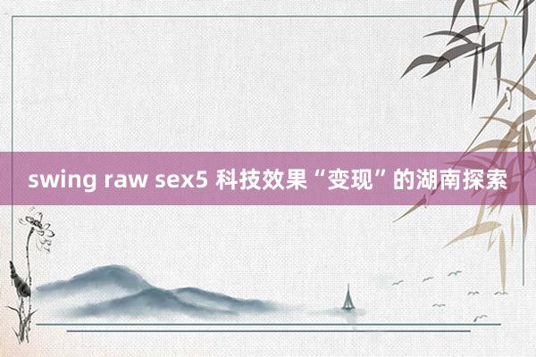 swing raw sex5 科技效果“变现”的湖南探索