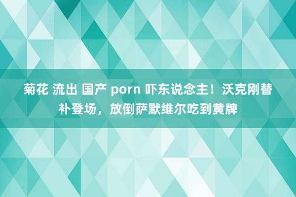 菊花 流出 国产 porn 吓东说念主！沃克刚替补登场，放倒萨默维尔吃到黄牌