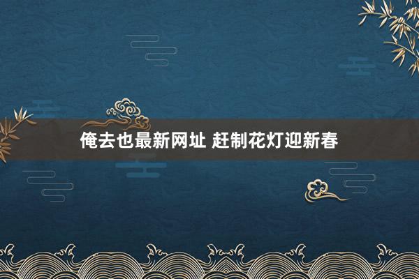 俺去也最新网址 赶制花灯迎新春