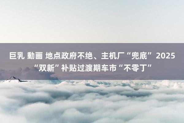 巨乳 動画 地点政府不绝、主机厂“兜底” 2025“双新”补贴过渡期车市“不零丁”