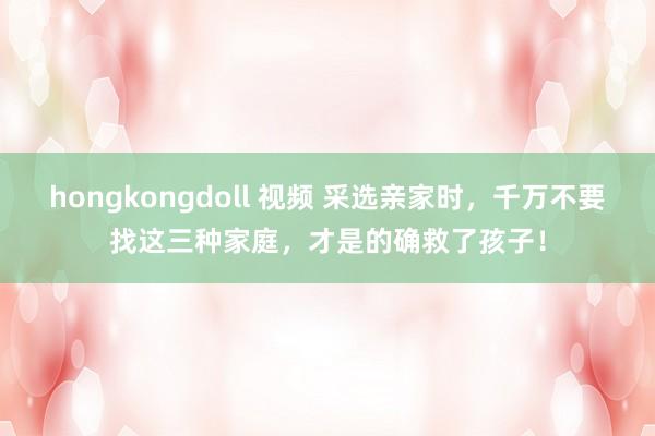 hongkongdoll 视频 采选亲家时，千万不要找这三种家庭，才是的确救了孩子！