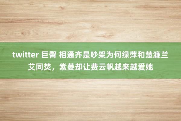 twitter 巨臀 相通齐是吵架为何绿萍和楚濂兰艾同焚，紫菱却让费云帆越来越爱她