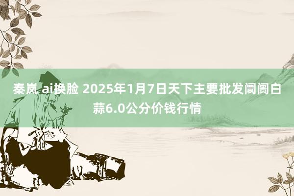 秦岚 ai换脸 2025年1月7日天下主要批发阛阓白蒜6.0公分价钱行情