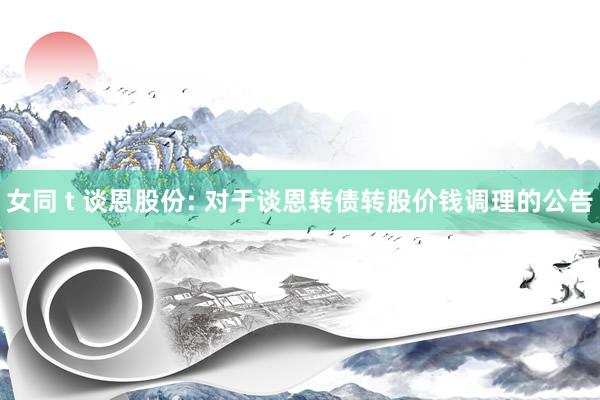 女同 t 谈恩股份: 对于谈恩转债转股价钱调理的公告