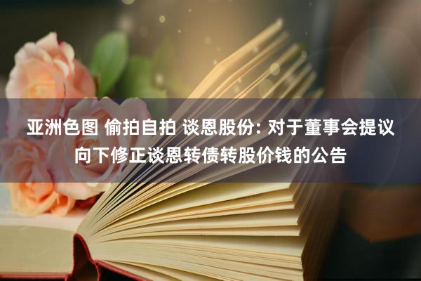 亚洲色图 偷拍自拍 谈恩股份: 对于董事会提议向下修正谈恩转债转股价钱的公告