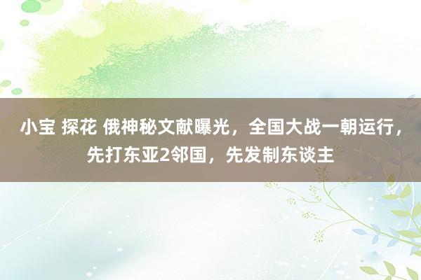 小宝 探花 俄神秘文献曝光，全国大战一朝运行，先打东亚2邻国，先发制东谈主