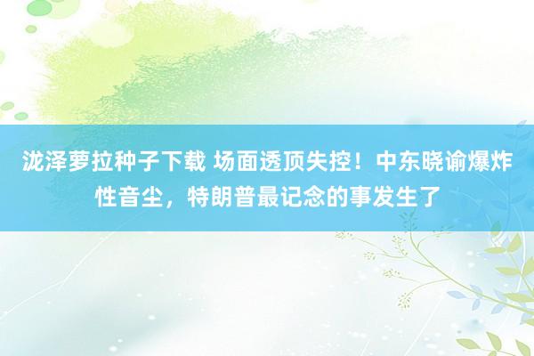 泷泽萝拉种子下载 场面透顶失控！中东晓谕爆炸性音尘，特朗普最记念的事发生了