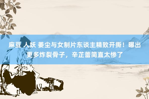 麻豆 人妖 姜尘与女制片东谈主精致开撕！曝出更多炸裂骨子，辛芷蕾简直太惨了