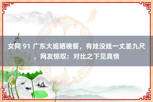 女同 91 广东大姐晒晚餐，有娃没娃一丈差九尺，网友惊叹：对比之下见真情
