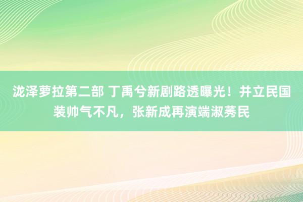 泷泽萝拉第二部 丁禹兮新剧路透曝光！并立民国装帅气不凡，张新成再演端淑莠民