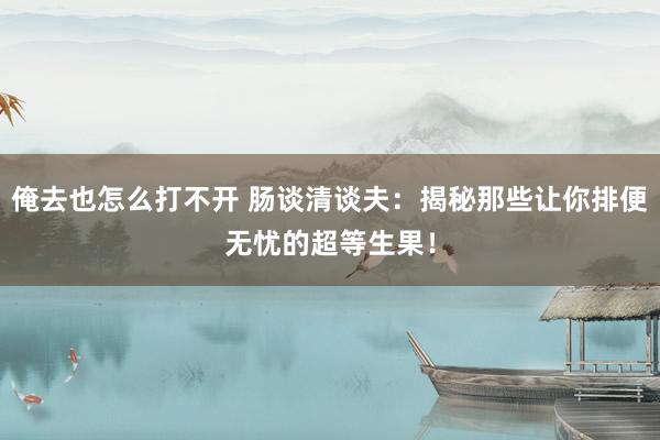 俺去也怎么打不开 肠谈清谈夫：揭秘那些让你排便无忧的超等生果！