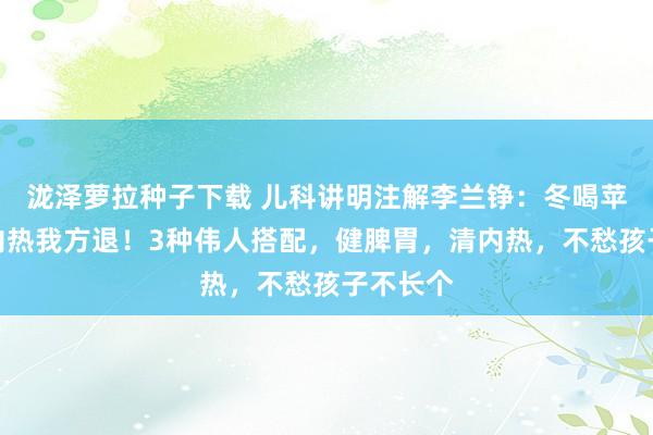 泷泽萝拉种子下载 儿科讲明注解李兰铮：冬喝苹果水，内热我方退！3种伟人搭配，健脾胃，清内热，不愁孩子不长个