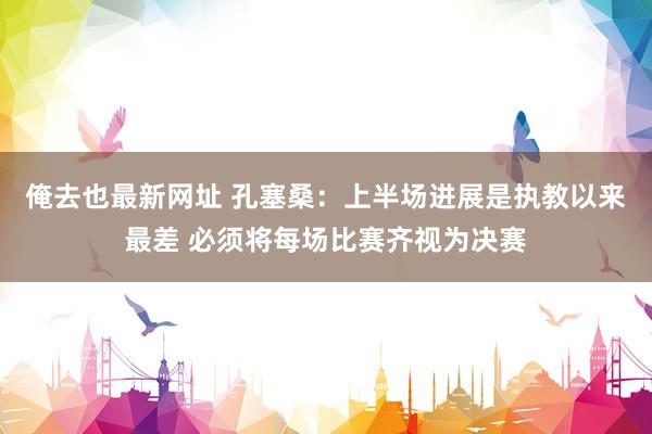 俺去也最新网址 孔塞桑：上半场进展是执教以来最差 必须将每场比赛齐视为决赛