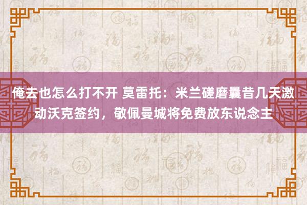 俺去也怎么打不开 莫雷托：米兰磋磨曩昔几天激动沃克签约，敬佩曼城将免费放东说念主