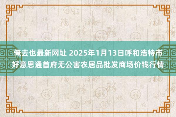 俺去也最新网址 2025年1月13日呼和浩特市好意思通首府无公害农居品批发商场价钱行情