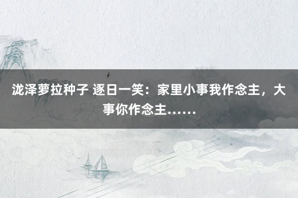 泷泽萝拉种子 逐日一笑：家里小事我作念主，大事你作念主……