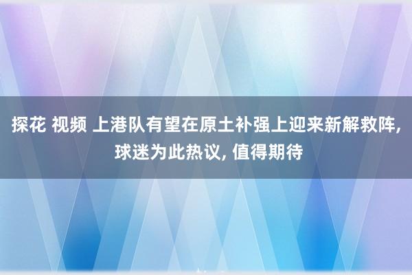探花 视频 上港队有望在原土补强上迎来新解救阵, 球迷为此热议, 值得期待
