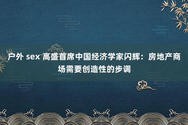 户外 sex 高盛首席中国经济学家闪辉：房地产商场需要创造性的步调