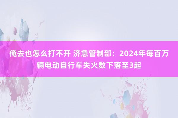 俺去也怎么打不开 济急管制部：2024年每百万辆电动自行车失火数下落至3起