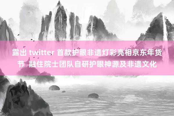 露出 twitter 首款护眼非遗灯彩亮相京东年货节  融住院士团队自研护眼神源及非遗文化