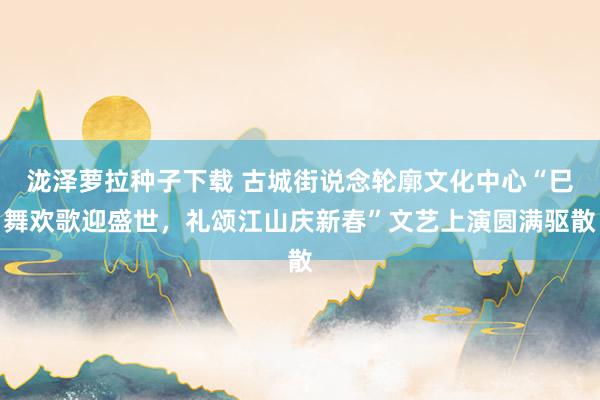 泷泽萝拉种子下载 古城街说念轮廓文化中心“巳舞欢歌迎盛世，礼颂江山庆新春”文艺上演圆满驱散