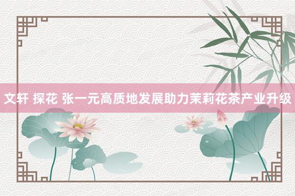 文轩 探花 张一元高质地发展助力茉莉花茶产业升级
