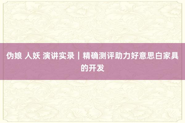 伪娘 人妖 演讲实录｜精确测评助力好意思白家具的开发