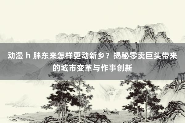 动漫 h 胖东来怎样更动新乡？揭秘零卖巨头带来的城市变革与作事创新