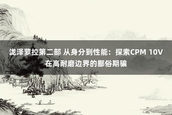 泷泽萝拉第二部 从身分到性能：探索CPM 10V在高耐磨边界的鄙俗期骗