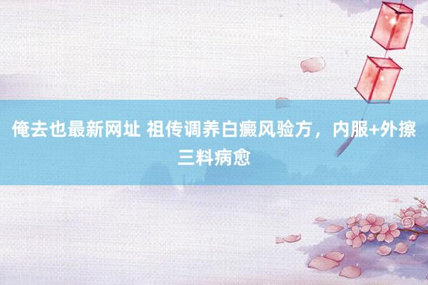俺去也最新网址 祖传调养白癜风验方，内服+外擦三料病愈