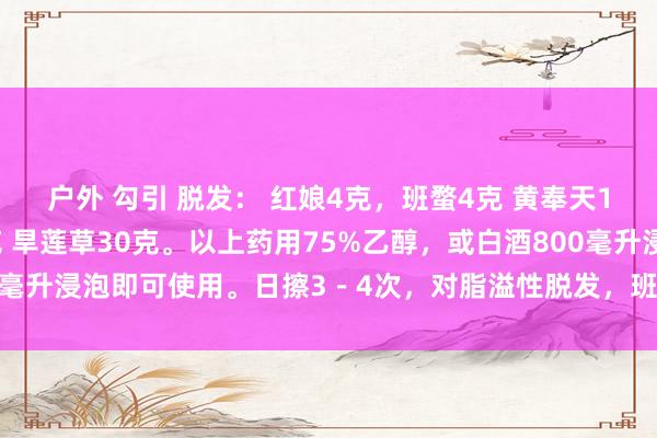 户外 勾引 脱发： 红娘4克，班蝥4克 黄奉天10克，孩儿喜食草30克 旱莲草30克。以上药用75%乙醇，或白酒800毫升浸泡即可使用。日擦3－4次，对脂溢性脱发，班秃，全秃后果终点好。