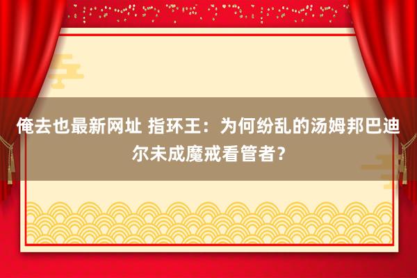 俺去也最新网址 指环王：为何纷乱的汤姆邦巴迪尔未成魔戒看管者？