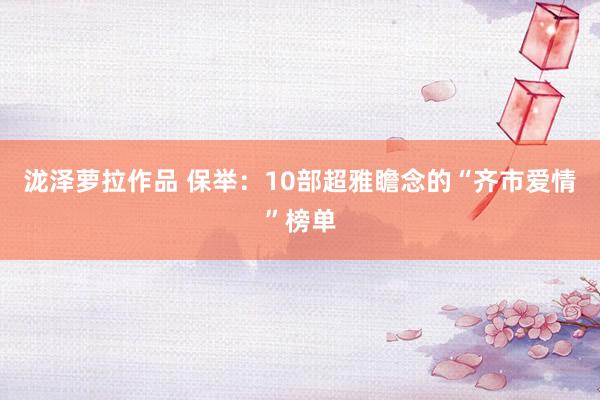 泷泽萝拉作品 保举：10部超雅瞻念的“齐市爱情”榜单