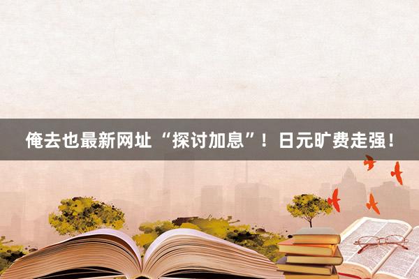 俺去也最新网址 “探讨加息”！日元旷费走强！
