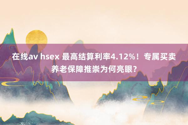 在线av hsex 最高结算利率4.12%！专属买卖养老保障推崇为何亮眼？