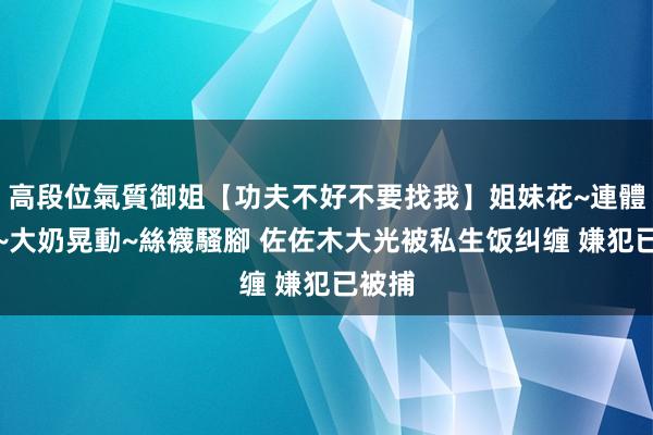 高段位氣質御姐【功夫不好不要找我】姐妹花~連體絲襪~大奶晃動~絲襪騷腳 佐佐木大光被私生饭纠缠 嫌犯已被捕