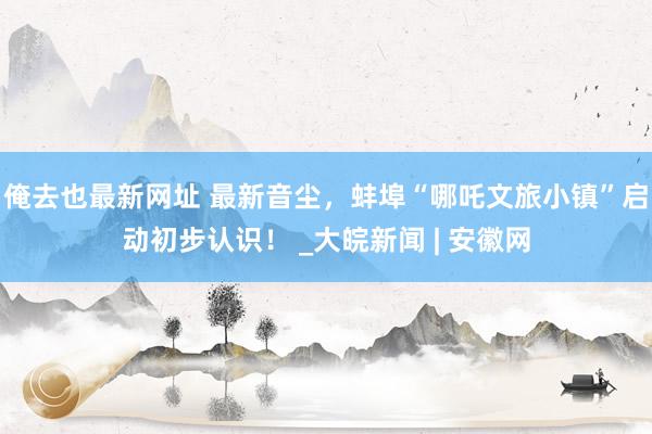 俺去也最新网址 最新音尘，蚌埠“哪吒文旅小镇”启动初步认识！ _大皖新闻 | 安徽网