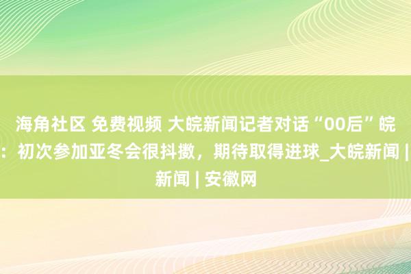 海角社区 免费视频 大皖新闻记者对话“00后”皖将徐朗：初次参加亚冬会很抖擞，期待取得进球_大皖新闻 | 安徽网